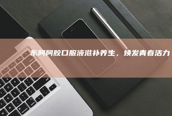 东阿阿胶口服液：滋补养生，焕发青春活力